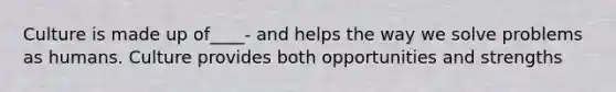 Culture is made up of____- and helps the way we solve problems as humans. Culture provides both opportunities and strengths