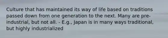 Culture that has maintained its way of life based on traditions passed down from one generation to the next. Many are pre-industrial, but not all. - E.g., Japan is in many ways traditional, but highly industrialized