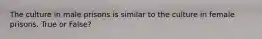 The culture in male prisons is similar to the culture in female prisons. True or False?