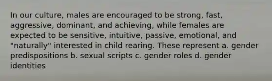 In our culture, males are encouraged to be strong, fast, aggressive, dominant, and achieving, while females are expected to be sensitive, intuitive, passive, emotional, and "naturally" interested in child rearing. These represent a. gender predispositions b. sexual scripts c. gender roles d. gender identities