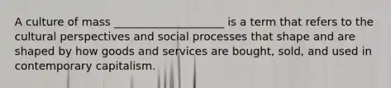 A culture of mass ____________________ is a term that refers to the cultural perspectives and social processes that shape and are shaped by how goods and services are bought, sold, and used in contemporary capitalism.