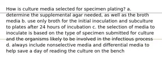 How is culture media selected for specimen plating? a. determine the supplemental agar needed, as well as the broth media b. use only broth for the initial inoculation and subculture to plates after 24 hours of incubation c. the selection of media to inoculate is based on the type of specimen submitted for culture and the organisms likely to be involved in the infectious process d. always include nonselective media and differential media to help save a day of reading the culture on the bench