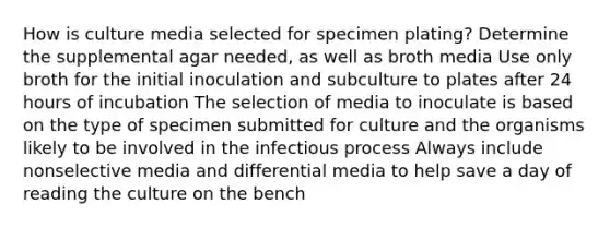 How is culture media selected for specimen plating? Determine the supplemental agar needed, as well as broth media Use only broth for the initial inoculation and subculture to plates after 24 hours of incubation The selection of media to inoculate is based on the type of specimen submitted for culture and the organisms likely to be involved in the infectious process Always include nonselective media and differential media to help save a day of reading the culture on the bench