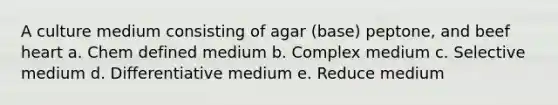 A culture medium consisting of agar (base) peptone, and beef heart a. Chem defined medium b. Complex medium c. Selective medium d. Differentiative medium e. Reduce medium