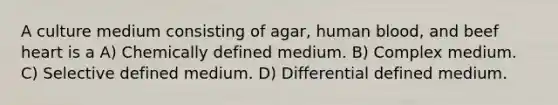 A culture medium consisting of agar, human blood, and beef heart is a A) Chemically defined medium. B) Complex medium. C) Selective defined medium. D) Differential defined medium.