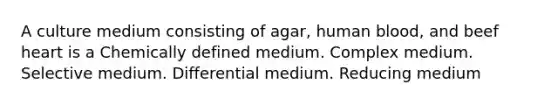 A culture medium consisting of agar, human blood, and beef heart is a Chemically defined medium. Complex medium. Selective medium. Differential medium. Reducing medium