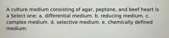 A culture medium consisting of agar, peptone, and beef heart is a Select one: a. differential medium. b. reducing medium. c. complex medium. d. selective medium. e. chemically defined medium.