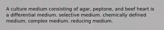 A culture medium consisting of agar, peptone, and beef heart is a differential medium. selective medium. chemically defined medium. complex medium. reducing medium.