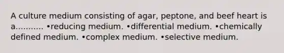 A culture medium consisting of agar, peptone, and beef heart is a........... •reducing medium. •differential medium. •chemically defined medium. •complex medium. •selective medium.