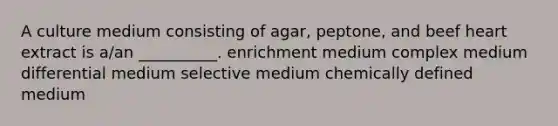 A culture medium consisting of agar, peptone, and beef heart extract is a/an __________. enrichment medium complex medium differential medium selective medium chemically defined medium