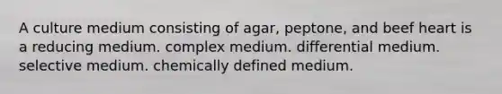 A culture medium consisting of agar, peptone, and beef heart is a reducing medium. complex medium. differential medium. selective medium. chemically defined medium.