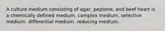 A culture medium consisting of agar, peptone, and beef heart is a chemically defined medium. complex medium. selective medium. differential medium. reducing medium.