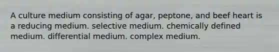 A culture medium consisting of agar, peptone, and beef heart is a reducing medium. selective medium. chemically defined medium. differential medium. complex medium.