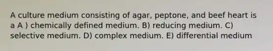 A culture medium consisting of agar, peptone, and beef heart is a A ) chemically defined medium. B) reducing medium. C) selective medium. D) complex medium. E) differential medium