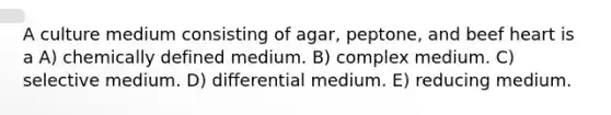 A culture medium consisting of agar, peptone, and beef heart is a A) chemically defined medium. B) complex medium. C) selective medium. D) differential medium. E) reducing medium.