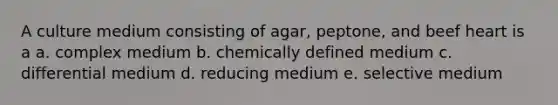 A culture medium consisting of agar, peptone, and beef heart is a a. complex medium b. chemically defined medium c. differential medium d. reducing medium e. selective medium