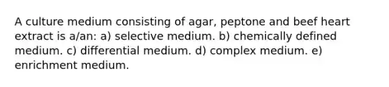 A culture medium consisting of agar, peptone and beef heart extract is a/an: a) selective medium. b) chemically defined medium. c) differential medium. d) complex medium. e) enrichment medium.