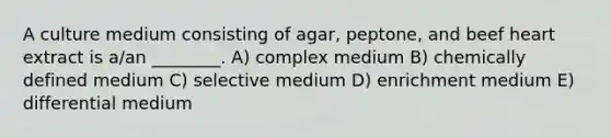 A culture medium consisting of agar, peptone, and beef heart extract is a/an ________. A) complex medium B) chemically defined medium C) selective medium D) enrichment medium E) differential medium