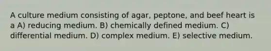 A culture medium consisting of agar, peptone, and beef heart is a A) reducing medium. B) chemically defined medium. C) differential medium. D) complex medium. E) selective medium.