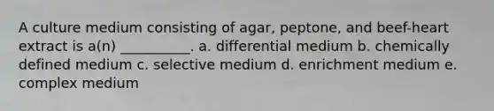 A culture medium consisting of agar, peptone, and beef-heart extract is a(n) __________. a. differential medium b. chemically defined medium c. selective medium d. enrichment medium e. complex medium