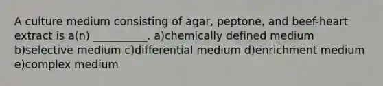 A culture medium consisting of agar, peptone, and beef-heart extract is a(n) __________. a)chemically defined medium b)selective medium c)differential medium d)enrichment medium e)complex medium