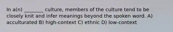 In a(n) ________ culture, members of the culture tend to be closely knit and infer meanings beyond the spoken word. A) acculturated B) high-context C) ethnic D) low-context