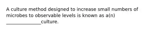 A culture method designed to increase small numbers of microbes to observable levels is known as a(n) _______________culture.