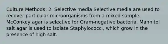 Culture Methods: 2. Selective media Selective media are used to recover particular microorganisms from a mixed sample. McConkey agar is selective for Gram-negative bacteria. Mannitol salt agar is used to isolate Staphylococci, which grow in the presence of high salt.