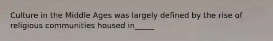 Culture in the Middle Ages was largely defined by the rise of religious communities housed in_____