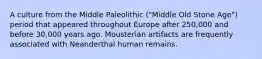 A culture from the Middle Paleolithic ("Middle Old Stone Age") period that appeared throughout Europe after 250,000 and before 30,000 years ago. Mousterian artifacts are frequently associated with Neanderthal human remains.