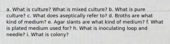 a. What is culture? What is mixed culture? b. What is pure culture? c. What does aseptically refer to? d. Broths are what kind of medium? e. Agar slants are what kind of medium? f. What is plated medium used for? h. What is inoculating loop and needle? i. What is colony?