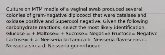 Culture on MTM media of a vaginal swab produced several colonies of gram-negative diplococci that were catalase and oxidase positive and Superoxol negative. Given the following carbohydrate reactions, select the most likely identification. Glucose = + Maltose= + Sucrose= Negative Fructose= Negative Lactose= + a. Neisseria lactamica b. Neisseria flavescens c. Neisseria sicca d. Neisseria gonorrhoeae