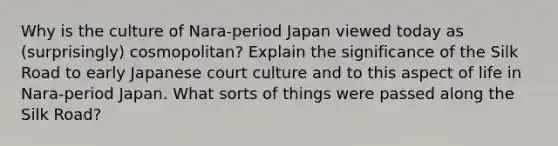 Why is the culture of Nara-period Japan viewed today as (surprisingly) cosmopolitan? Explain the significance of the Silk Road to early Japanese court culture and to this aspect of life in Nara-period Japan. What sorts of things were passed along the Silk Road?