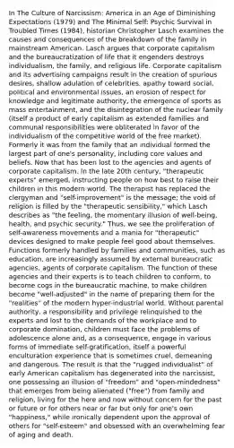 In The Culture of Narcissism: America in an Age of Diminishing Expectations (1979) and The Minimal Self: Psychic Survival in Troubled Times (1984), historian Christopher Lasch examines the causes and consequences of the breakdown of the family in mainstream American. Lasch argues that corporate capitalism and the bureaucratization of life that it engenders destroys individualism, the family, and religious life. Corporate capitalism and its advertising campaigns result in the creation of spurious desires, shallow adulation of celebrities, apathy toward social, political and environmental issues, an erosion of respect for knowledge and legitimate authority, the emergence of sports as mass entertainment, and the disintegration of the nuclear family (itself a product of early capitalism as extended families and communal responsibilities were obliterated in favor of the individualism of the competitive world of the free market). Formerly it was from the family that an individual formed the largest part of one's personality, including core values and beliefs. Now that has been lost to the agencies and agents of corporate capitalism. In the late 20th century, "therapeutic experts" emerged, instructing people on how best to raise their children in this modern world. The therapist has replaced the clergyman and "self-improvement" is the message; the void of religion is filled by the "therapeutic sensibility," which Lasch describes as "the feeling, the momentary illusion of well-being, health, and psychic security." Thus, we see the proliferation of self-awareness movements and a mania for "therapeutic" devices designed to make people feel good about themselves. Functions formerly handled by families and communities, such as education, are increasingly assumed by external bureaucratic agencies, agents of corporate capitalism. The function of these agencies and their experts is to teach children to conform, to become cogs in the bureaucratic machine, to make children become "well-adjusted" in the name of preparing them for the "realities" of the modern hyper-industrial world. Without parental authority, a responsibility and privilege relinquished to the experts and lost to the demands of the workplace and to corporate domination, children must face the problems of adolescence alone and, as a consequence, engage in various forms of immediate self-gratification, itself a powerful enculturation experience that is sometimes cruel, demeaning and dangerous. The result is that the "rugged individualist" of early American capitalism has degenerated into the narcissist, one possessing an illusion of "freedom" and "open-mindedness" that emerges from being alienated ("free") from family and religion, living for the here and now without concern for the past or future or for others near or far but only for one's own "happiness," while ironically dependent upon the approval of others for "self-esteem" and obsessed with an overwhelming fear of aging and death.