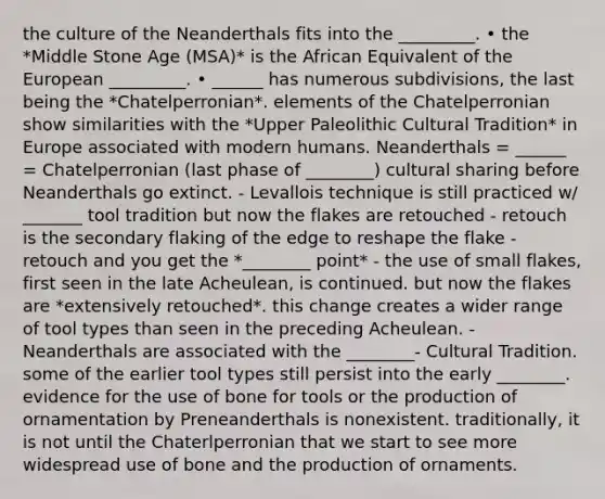 the culture of the Neanderthals fits into the _________. • the *Middle Stone Age (MSA)* is the African Equivalent of the European _________. • ______ has numerous subdivisions, the last being the *Chatelperronian*. elements of the Chatelperronian show similarities with the *Upper Paleolithic Cultural Tradition* in Europe associated with modern humans. Neanderthals = ______ = Chatelperronian (last phase of ________) cultural sharing before Neanderthals go extinct. - Levallois technique is still practiced w/ _______ tool tradition but now the flakes are retouched - retouch is the secondary flaking of the edge to reshape the flake - retouch and you get the *________ point* - the use of small flakes, first seen in the late Acheulean, is continued. but now the flakes are *extensively retouched*. this change creates a wider range of tool types than seen in the preceding Acheulean. - Neanderthals are associated with the ________- Cultural Tradition. some of the earlier tool types still persist into the early ________. evidence for the use of bone for tools or the production of ornamentation by Preneanderthals is nonexistent. traditionally, it is not until the Chaterlperronian that we start to see more widespread use of bone and the production of ornaments.