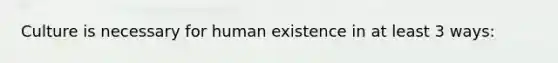 Culture is necessary for human existence in at least 3 ways: