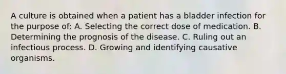 A culture is obtained when a patient has a bladder infection for the purpose of: A. Selecting the correct dose of medication. B. Determining the prognosis of the disease. C. Ruling out an infectious process. D. Growing and identifying causative organisms.