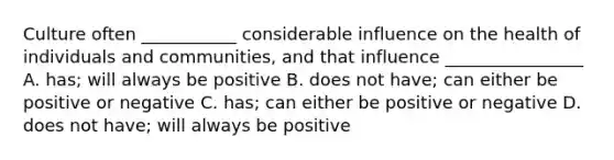 Culture often ___________ considerable influence on the health of individuals and communities, and that influence ________________ A. has; will always be positive B. does not have; can either be positive or negative C. has; can either be positive or negative D. does not have; will always be positive