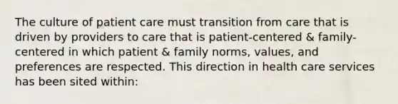 The culture of patient care must transition from care that is driven by providers to care that is patient-centered & family-centered in which patient & family norms, values, and preferences are respected. This direction in health care services has been sited within: