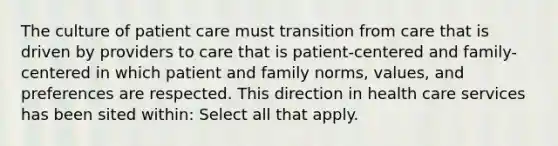 The culture of patient care must transition from care that is driven by providers to care that is patient-centered and family-centered in which patient and family norms, values, and preferences are respected. This direction in health care services has been sited within: Select all that apply.