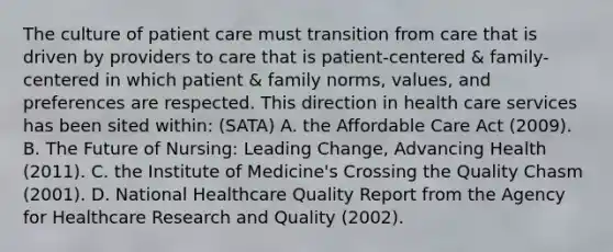 The culture of patient care must transition from care that is driven by providers to care that is patient-centered & family-centered in which patient & family norms, values, and preferences are respected. This direction in health care services has been sited within: (SATA) A. the Affordable Care Act (2009). B. The Future of Nursing: Leading Change, Advancing Health (2011). C. the Institute of Medicine's Crossing the Quality Chasm (2001). D. National Healthcare Quality Report from the Agency for Healthcare Research and Quality (2002).