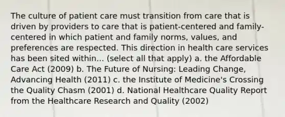 The culture of patient care must transition from care that is driven by providers to care that is patient-centered and family-centered in which patient and family norms, values, and preferences are respected. This direction in health care services has been sited within... (select all that apply) a. the Affordable Care Act (2009) b. The Future of Nursing: Leading Change, Advancing Health (2011) c. the Institute of Medicine's Crossing the Quality Chasm (2001) d. National Healthcare Quality Report from the Healthcare Research and Quality (2002)