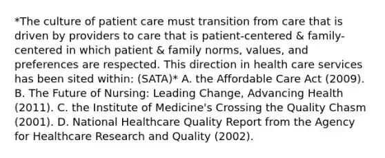 *The culture of patient care must transition from care that is driven by providers to care that is patient-centered & family-centered in which patient & family norms, values, and preferences are respected. This direction in health care services has been sited within: (SATA)* A. the Affordable Care Act (2009). B. The Future of Nursing: Leading Change, Advancing Health (2011). C. the Institute of Medicine's Crossing the Quality Chasm (2001). D. National Healthcare Quality Report from the Agency for Healthcare Research and Quality (2002).