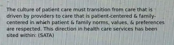 The culture of patient care must transition from care that is driven by providers to care that is patient-centered & family-centered in which patient & family norms, values, & preferences are respected. This direction in health care services has been sited within: (SATA)