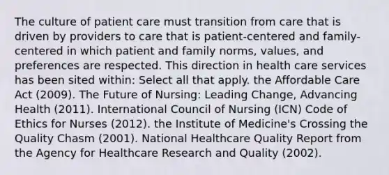 The culture of patient care must transition from care that is driven by providers to care that is patient-centered and family-centered in which patient and family norms, values, and preferences are respected. This direction in health care services has been sited within: Select all that apply. the Affordable Care Act (2009). The Future of Nursing: Leading Change, Advancing Health (2011). International Council of Nursing (ICN) Code of Ethics for Nurses (2012). the Institute of Medicine's Crossing the Quality Chasm (2001). National Healthcare Quality Report from the Agency for Healthcare Research and Quality (2002).