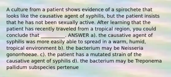 A culture from a patient shows evidence of a spirochete that looks like the causative agent of syphilis, but the patient insists that he has not been sexually active. After learning that the patient has recently traveled from a tropical region, you could conclude that __________. ANSWER a). the causative agent of syphilis was more easily able to spread in a warm, humid, tropical environment b). the bacterium may be Neisseria gonorrhoeae. c). the patient has a mutated strain of the causative agent of syphilis d). the bacterium may be Treponema pallidum subspecies pertenue