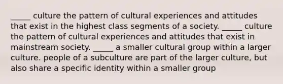 _____ culture the pattern of cultural experiences and attitudes that exist in the highest class segments of a society. _____ culture the pattern of cultural experiences and attitudes that exist in mainstream society. _____ a smaller cultural group within a larger culture. people of a subculture are part of the larger culture, but also share a specific identity within a smaller group