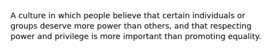 A culture in which people believe that certain individuals or groups deserve more power than others, and that respecting power and privilege is more important than promoting equality.