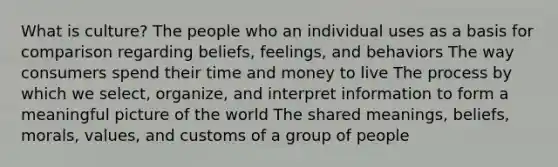 What is culture? The people who an individual uses as a basis for comparison regarding beliefs, feelings, and behaviors The way consumers spend their time and money to live The process by which we select, organize, and interpret information to form a meaningful picture of the world The shared meanings, beliefs, morals, values, and customs of a group of people