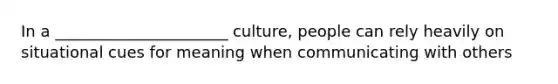 In a ______________________ culture, people can rely heavily on situational cues for meaning when communicating with others